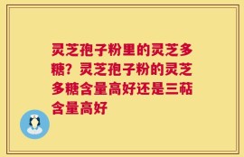 灵芝孢子粉里的灵芝多糖？灵芝孢子粉的灵芝多糖含量高好还是三萜含量高好