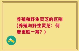 养殖和野生灵芝的区别(养殖与野生灵芝：何者更胜一筹？)