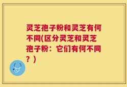 灵芝孢子粉和灵芝有何不同(区分灵芝和灵芝孢子粉：它们有何不同？)