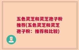 五色灵芝和灵芝孢子粉推荐(五色灵芝和灵芝孢子粉：推荐和比较)