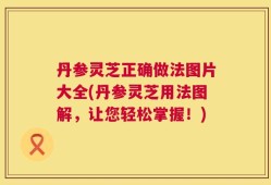 丹参灵芝正确做法图片大全(丹参灵芝用法图解，让您轻松掌握！)