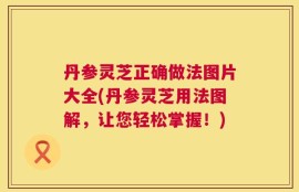 丹参灵芝正确做法图片大全(丹参灵芝用法图解，让您轻松掌握！)