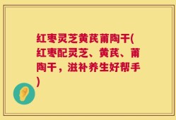 红枣灵芝黄芪莆陶干(红枣配灵芝、黄芪、莆陶干，滋补养生好帮手)