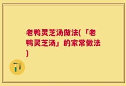老鸭灵芝汤做法(「老鸭灵芝汤」的家常做法)