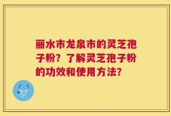 丽水市龙泉市的灵芝孢子粉？了解灵芝孢子粉的功效和使用方法？
