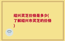 绍兴灵芝价格是多少(了解绍兴市灵芝的价格)