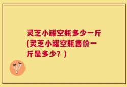 灵芝小罐空瓶多少一斤(灵芝小罐空瓶售价一斤是多少？)
