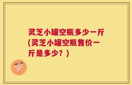 灵芝小罐空瓶多少一斤(灵芝小罐空瓶售价一斤是多少？)