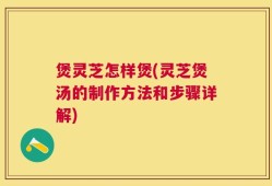 煲灵芝怎样煲(灵芝煲汤的制作方法和步骤详解)