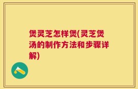 煲灵芝怎样煲(灵芝煲汤的制作方法和步骤详解)