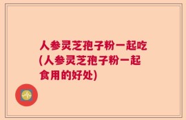 人参灵芝孢子粉一起吃(人参灵芝孢子粉一起食用的好处)