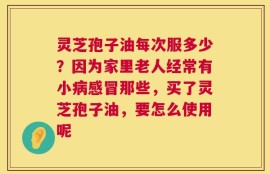 灵芝孢子油每次服多少？因为家里老人经常有小病感冒那些，买了灵芝孢子油，要怎么使用呢