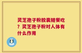 灵芝孢子粉胶囊随餐吃？灵芝孢子粉对人体有什么作用