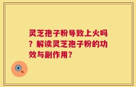 灵芝孢子粉导致上火吗？解读灵芝孢子粉的功效与副作用？
