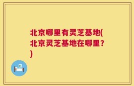 北京哪里有灵芝基地(北京灵芝基地在哪里？)