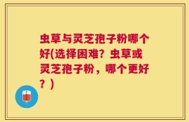 虫草与灵芝孢子粉哪个好(选择困难？虫草或灵芝孢子粉，哪个更好？)