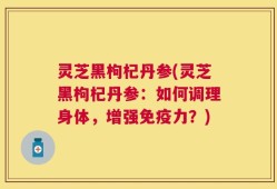 灵芝黑枸杞丹参(灵芝黑枸杞丹参：如何调理身体，增强免疫力？)