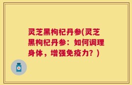 灵芝黑枸杞丹参(灵芝黑枸杞丹参：如何调理身体，增强免疫力？)