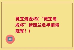 灵芝海龙杯(“灵芝海龙杯”新西兰选手摘得冠军！)