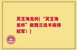 灵芝海龙杯(“灵芝海龙杯”新西兰选手摘得冠军！)