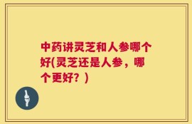 中药讲灵芝和人参哪个好(灵芝还是人参，哪个更好？)