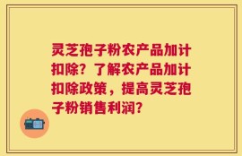 灵芝孢子粉农产品加计扣除？了解农产品加计扣除政策，提高灵芝孢子粉销售利润？
