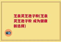 芝泉灵芝孢子粉(芝泉灵芝孢子粉 成为健康新选择)