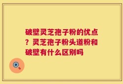 破壁灵芝孢子粉的优点？灵芝孢子粉头道粉和破壁有什么区别吗
