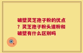 破壁灵芝孢子粉的优点？灵芝孢子粉头道粉和破壁有什么区别吗