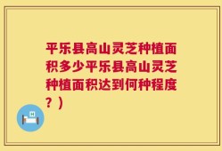 平乐县高山灵芝种植面积多少平乐县高山灵芝种植面积达到何种程度？)