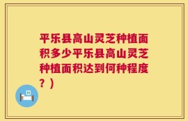 平乐县高山灵芝种植面积多少平乐县高山灵芝种植面积达到何种程度？)