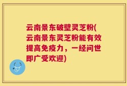 云南景东破壁灵芝粉(云南景东灵芝粉能有效提高免疫力，一经问世即广受欢迎)