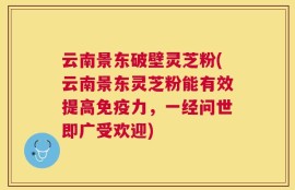 云南景东破壁灵芝粉(云南景东灵芝粉能有效提高免疫力，一经问世即广受欢迎)