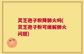 灵芝孢子粉降肺火吗(灵芝孢子粉可缓解肺火问题)