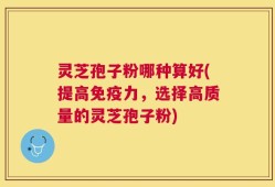 灵芝孢子粉哪种算好(提高免疫力，选择高质量的灵芝孢子粉)