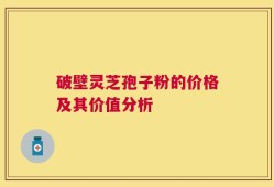 破壁灵芝孢子粉的价格及其价值分析