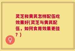 灵芝和黄芪怎样配伍吃效果好(灵芝与黄芪配伍，如何食用效果更佳？)