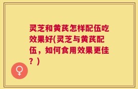 灵芝和黄芪怎样配伍吃效果好(灵芝与黄芪配伍，如何食用效果更佳？)