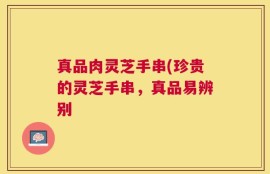 真品肉灵芝手串(珍贵的灵芝手串，真品易辨别