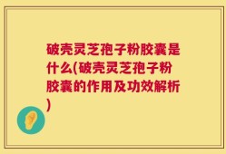 破壳灵芝孢子粉胶囊是什么(破壳灵芝孢子粉胶囊的作用及功效解析)