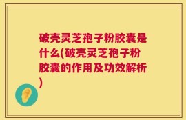 破壳灵芝孢子粉胶囊是什么(破壳灵芝孢子粉胶囊的作用及功效解析)