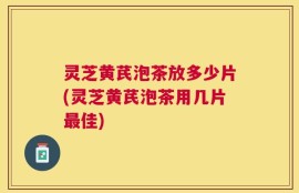 灵芝黄芪泡茶放多少片(灵芝黄芪泡茶用几片最佳)