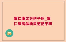 聚仁康灵芝孢子粉_聚仁康高品质灵芝孢子粉