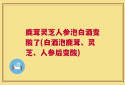 鹿茸灵芝人参泡白酒变酸了(白酒泡鹿茸、灵芝、人参后变酸)