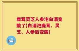 鹿茸灵芝人参泡白酒变酸了(白酒泡鹿茸、灵芝、人参后变酸)