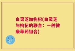 白灵芝加枸杞(白灵芝与枸杞的联合：一种健康草药组合)