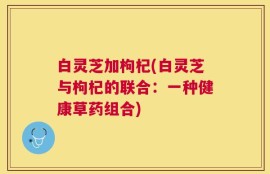 白灵芝加枸杞(白灵芝与枸杞的联合：一种健康草药组合)
