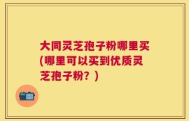大同灵芝孢子粉哪里买(哪里可以买到优质灵芝孢子粉？)