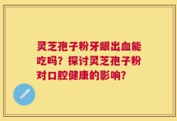 灵芝孢子粉牙龈出血能吃吗？探讨灵芝孢子粉对口腔健康的影响？