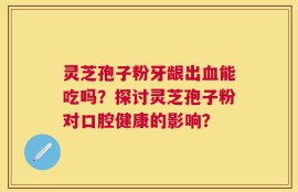 灵芝孢子粉牙龈出血能吃吗？探讨灵芝孢子粉对口腔健康的影响？
